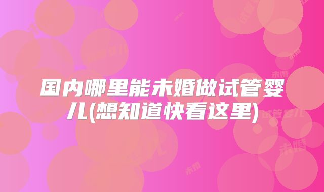 国内哪里能未婚做试管婴儿(想知道快看这里)