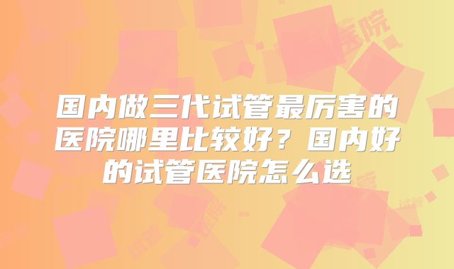 国内做三代试管最厉害的医院哪里比较好?国内好的试管医院怎么选