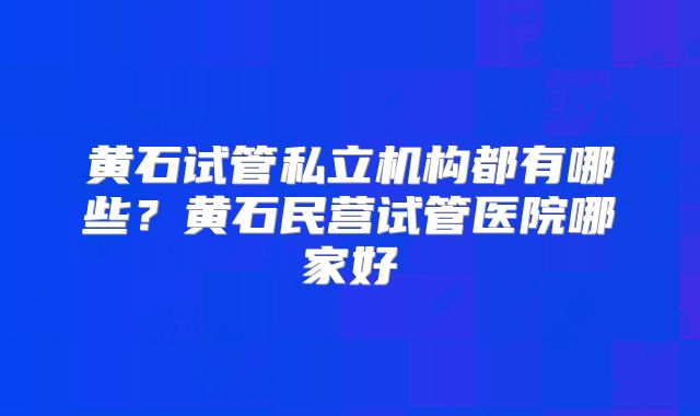 黄石试管私立机构都有哪些？黄石民营试管医院哪家好