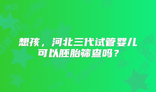 想孩,河北三代试管婴儿可以胚胎筛查吗?
