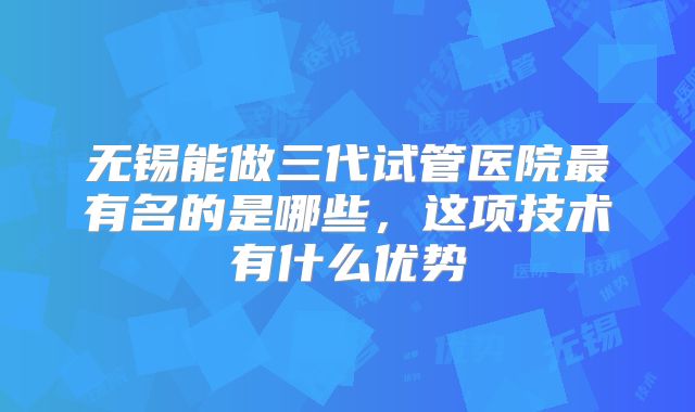 无锡能做三代试管医院最有名的是哪些，这项技术有什么优势