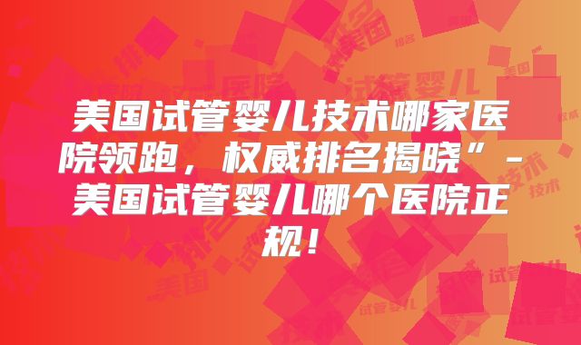 美国试管婴儿技术哪家医院领跑,权威排名揭晓”-美国试管婴儿哪个医院正规!
