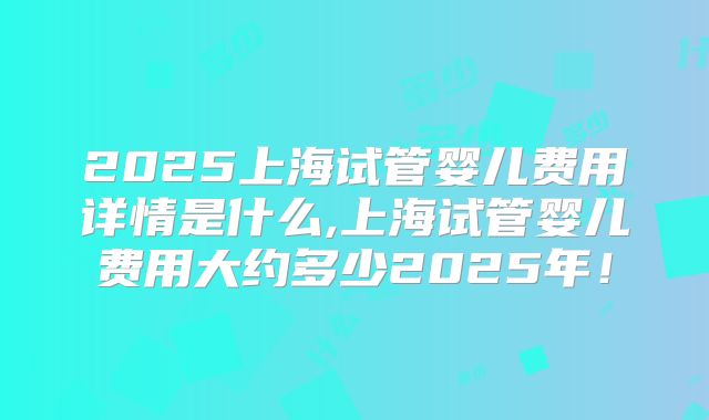 2025上海试管婴儿费用详情是什么,上海试管婴儿费用大约多少2025年!