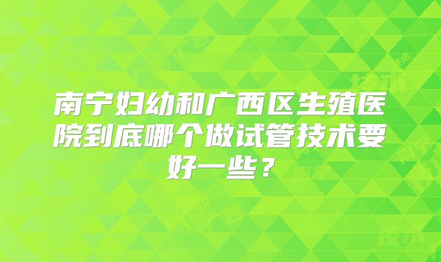南宁妇幼和广西区生殖医院到底哪个做试管技术要好一些？