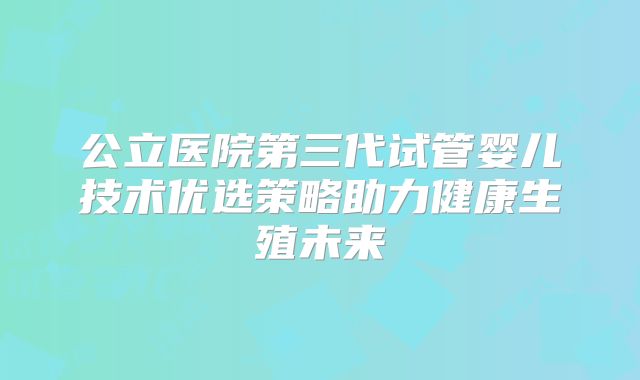 公立医院第三代试管婴儿技术优选策略助力健康生殖未来