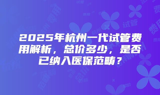 2025年杭州一代试管费用解析,总价多少,是否已纳入医保范畴?
