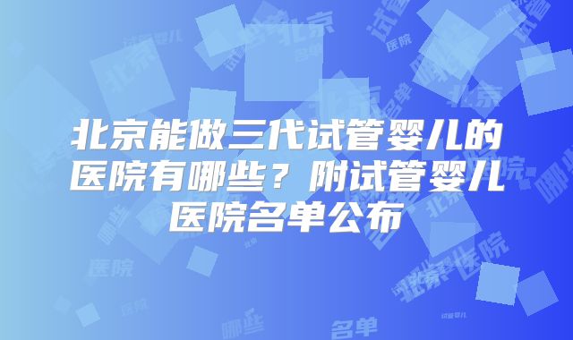 北京能做三代试管婴儿的医院有哪些?附试管婴儿医院名单公布