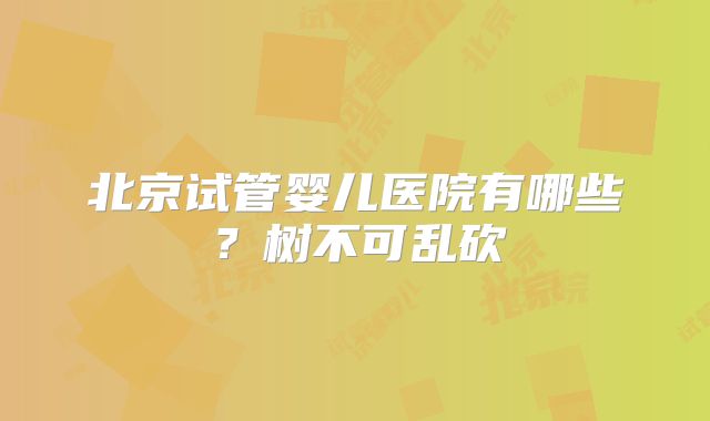 北京试管婴儿医院有哪些?树不可乱砍