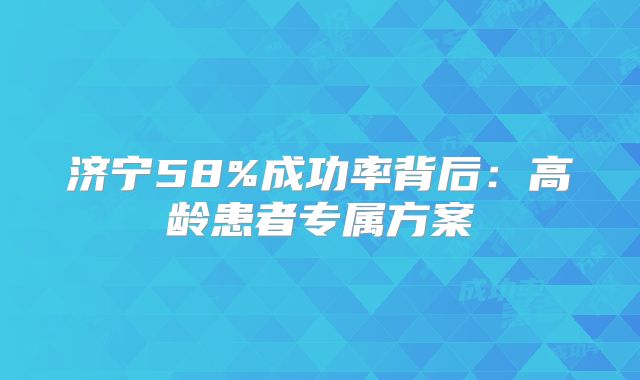济宁58%成功率背后:高龄患者专属方案