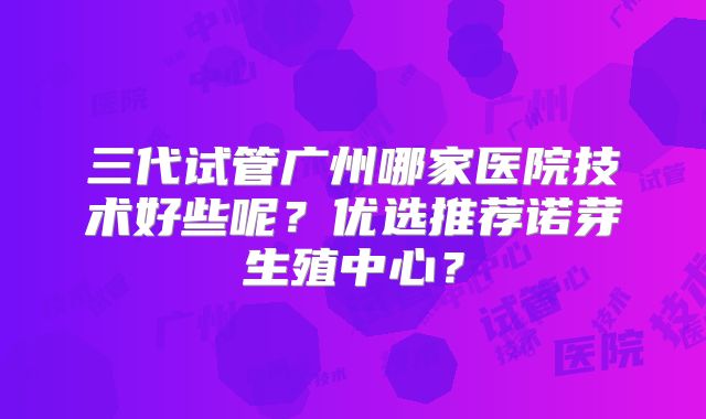 三代试管广州哪家医院技术好些呢？优选推荐诺芽生殖中心？