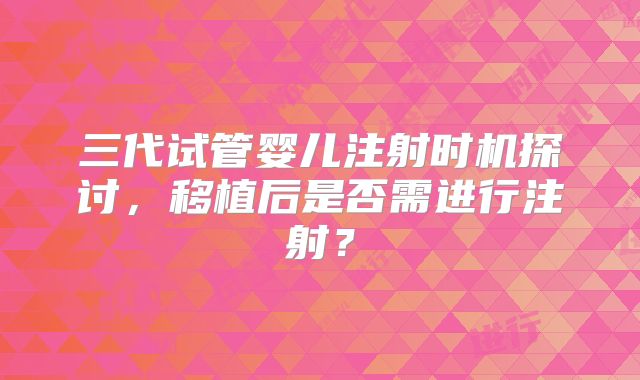 三代试管婴儿注射时机探讨,移植后是否需进行注射?
