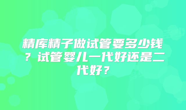 精库精子做试管要多少钱?试管婴儿一代好还是二代好?