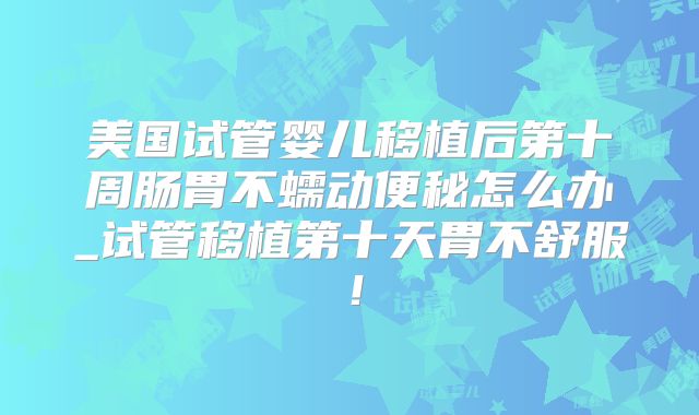 美国试管婴儿移植后第十周肠胃不蠕动便秘怎么办_试管移植第十天胃不舒服!