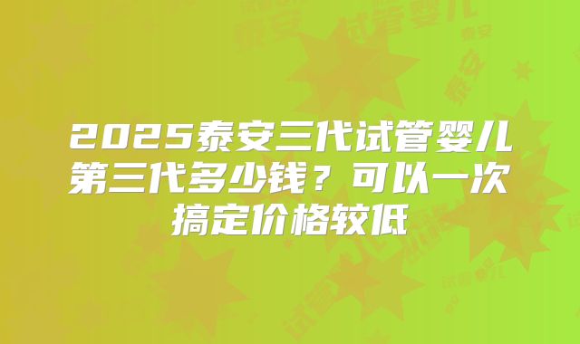 2025泰安三代试管婴儿第三代多少钱？可以一次搞定价格较低