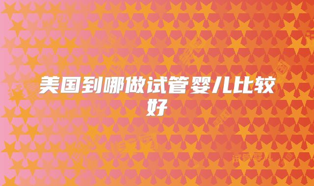 美国到哪做试管婴儿比较好