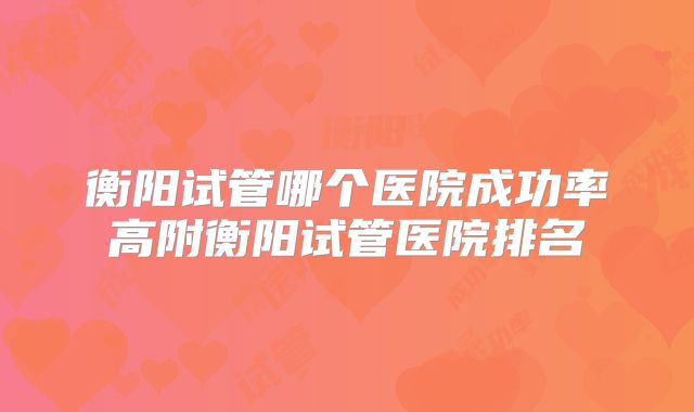衡阳试管哪个医院成功率高附衡阳试管医院排名