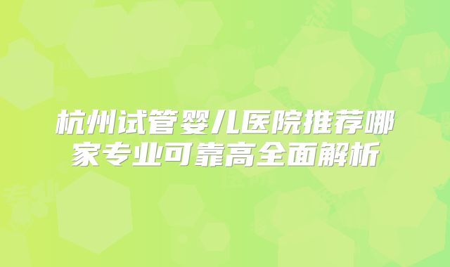 杭州试管婴儿医院推荐哪家专业可靠高全面解析