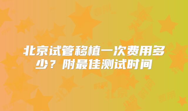 北京试管移植一次费用多少？附最佳测试时间