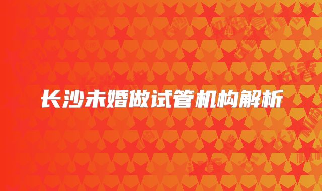 长沙未婚做试管机构解析