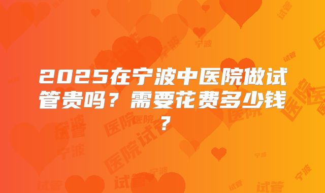 2025在宁波中医院做试管贵吗?需要花费多少钱?