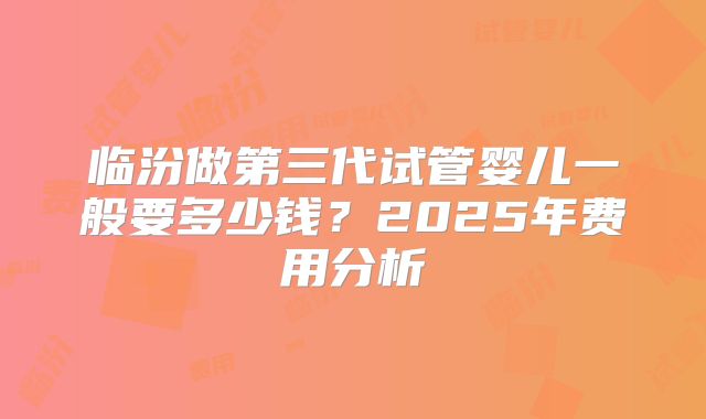 临汾做第三代试管婴儿一般要多少钱？2025年费用分析