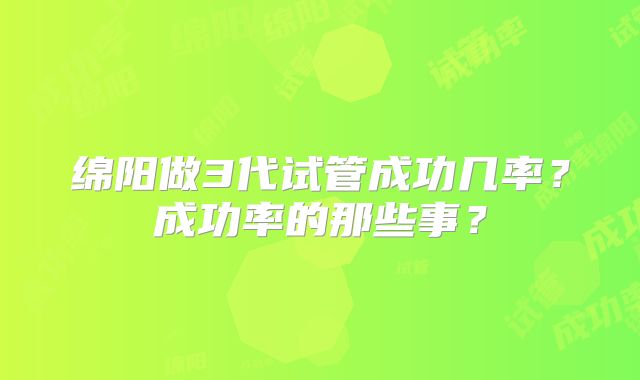 绵阳做3代试管成功几率？成功率的那些事？
