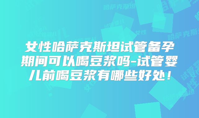 女性哈萨克斯坦试管备孕期间可以喝豆浆吗-试管婴儿前喝豆浆有哪些好处！