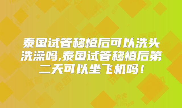 泰国试管移植后可以洗头洗澡吗,泰国试管移植后第二天可以坐飞机吗!