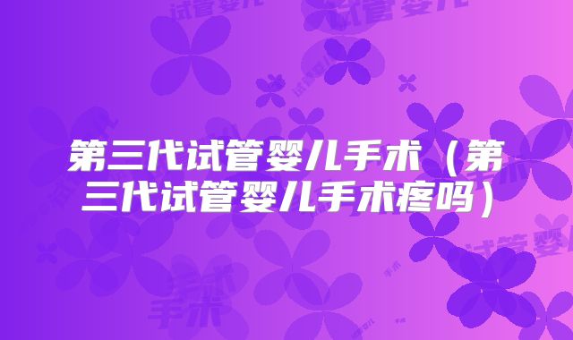 第三代试管婴儿手术(第三代试管婴儿手术疼吗)