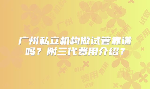 广州私立机构做试管靠谱吗？附三代费用介绍？