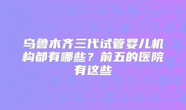 乌鲁木齐三代试管婴儿机构都有哪些?前五的医院有这些