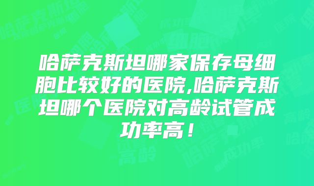 哈萨克斯坦哪家保存母细胞比较好的医院,哈萨克斯坦哪个医院对高龄试管成功率高!