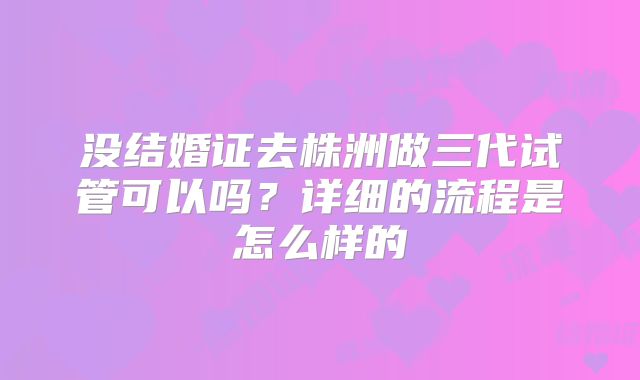没结婚证去株洲做三代试管可以吗?详细的流程是怎么样的