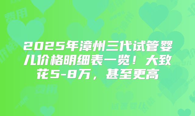 2025年漳州三代试管婴儿价格明细表一览！大致花5-8万，甚至更高