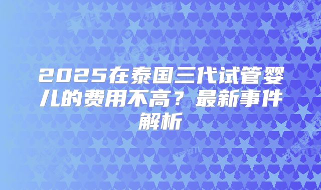 2025在泰国三代试管婴儿的费用不高?最新事件解析