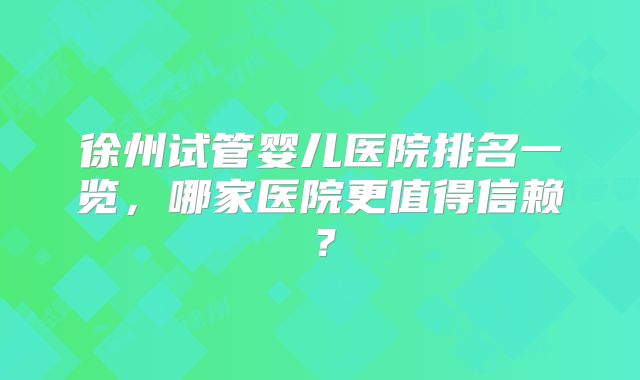 徐州试管婴儿医院排名一览,哪家医院更值得信赖?