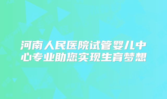河南人民医院试管婴儿中心专业助您实现生育梦想