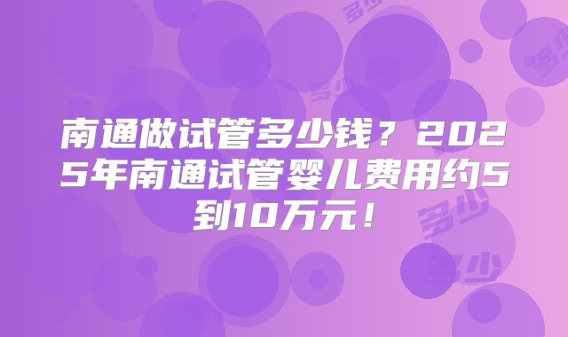 南通做试管多少钱?2025年南通试管婴儿费用约5到10万元!