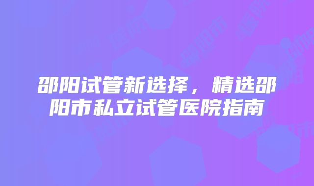 邵阳试管新选择,精选邵阳市私立试管医院指南
