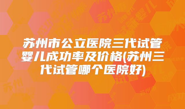 苏州市公立医院三代试管婴儿成功率及价格(苏州三代试管哪个医院好)