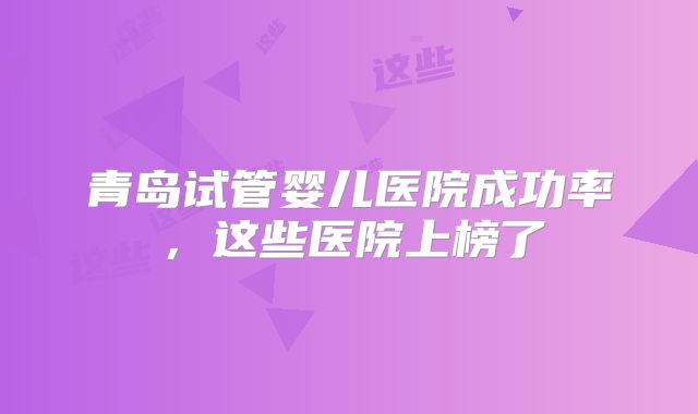 青岛试管婴儿医院成功率，这些医院上榜了