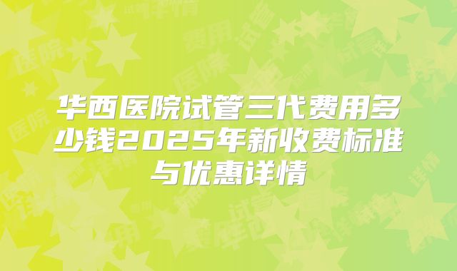 华西医院试管三代费用多少钱2025年新收费标准与优惠详情