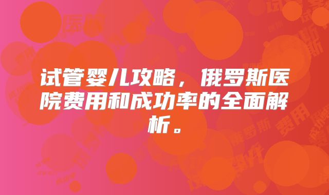 试管婴儿攻略，俄罗斯医院费用和成功率的全面解析。