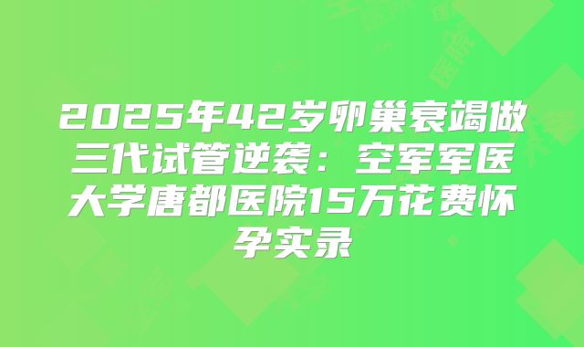 2025年42岁卵巢衰竭做三代试管逆袭：空军军医大学唐都医院15万花费怀孕实录