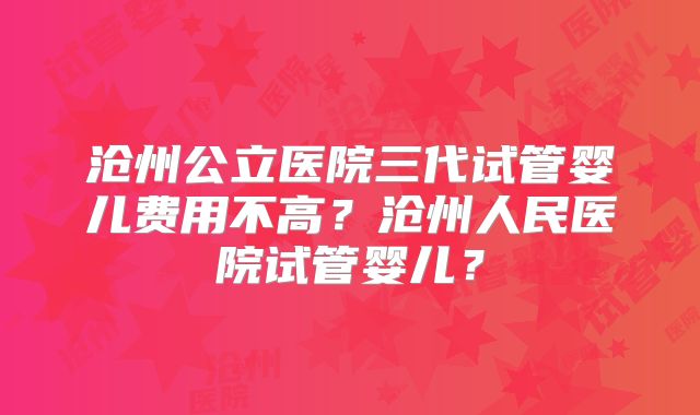 沧州公立医院三代试管婴儿费用不高？沧州人民医院试管婴儿？