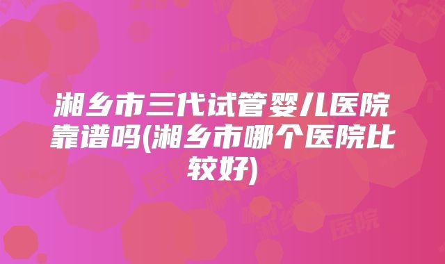 湘乡市三代试管婴儿医院靠谱吗(湘乡市哪个医院比较好)