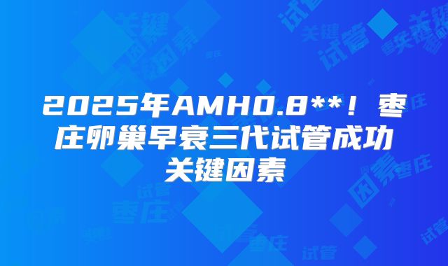 2025年AMH0.8**！枣庄卵巢早衰三代试管成功关键因素