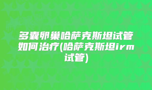 多囊卵巢哈萨克斯坦试管如何治疗(哈萨克斯坦irm试管)