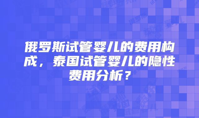 俄罗斯试管婴儿的费用构成,泰国试管婴儿的隐性费用分析?