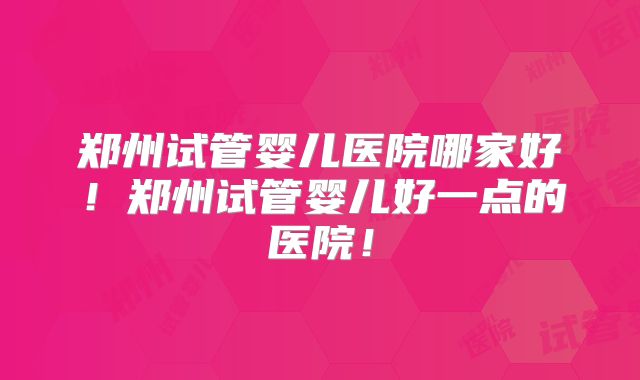 郑州试管婴儿医院哪家好！郑州试管婴儿好一点的医院！